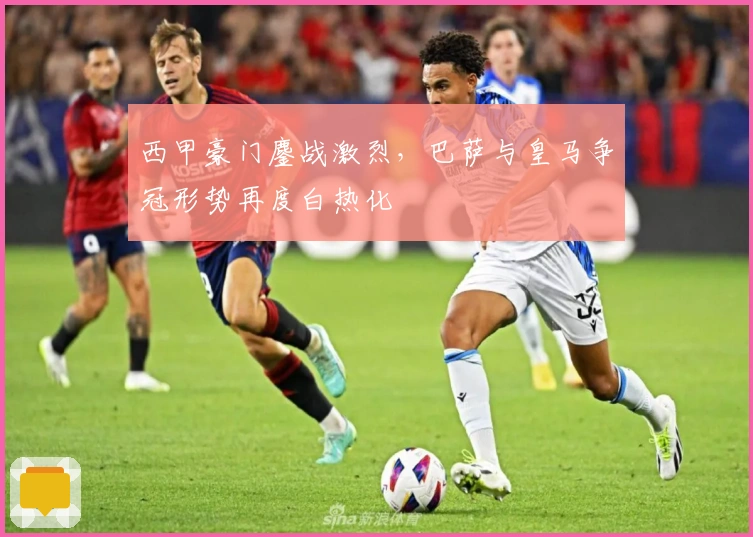 西甲豪门鏖战激烈,巴萨与皇马争冠形势再度白热化