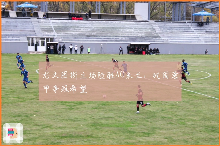 尤文图斯主场险胜AC米兰，巩固意甲争冠希望