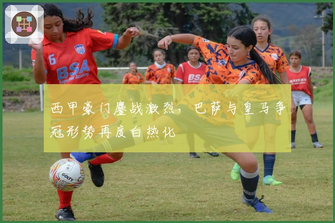 西甲豪门鏖战激烈，巴萨与皇马争冠形势再度白热化