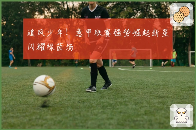 追风少年!意甲联赛强势崛起新星闪耀绿茵场