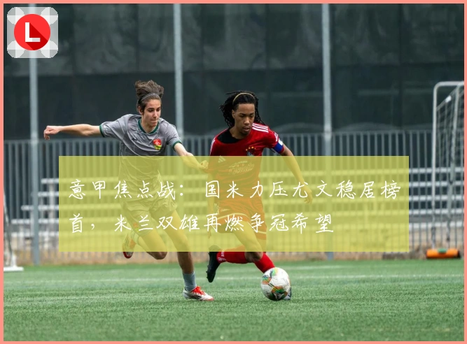 意甲焦点战：国米力压尤文稳居榜首，米兰双雄再燃争冠希望